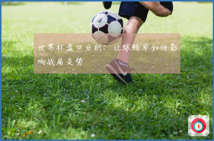 世界杯盘口分析：让球赔率如何影响战局走势